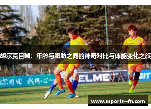 胡尔克自嘲:年龄与脂肪之间的神奇对比与体能变化之旅 胡尔克自嘲:年龄与脂肪之间的神奇对比与体能变化之旅