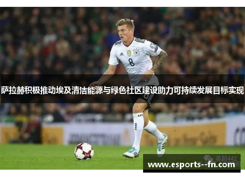 萨拉赫积极推动埃及清洁能源与绿色社区建设助力可持续发展目标实现 萨拉赫积极推动埃及清洁能源与绿色社区建设助力可持续发展目标实现