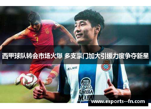 西甲球队转会市场火爆 多支豪门加大引援力度争夺新星