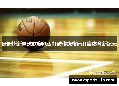 詹姆斯新篮球联赛能否打破传统格局开启体育新纪元 詹姆斯新篮球联赛能否打破传统格局开启体育新纪元