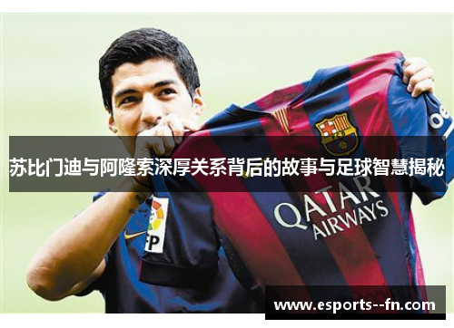 苏比门迪与阿隆索深厚关系背后的故事与足球智慧揭秘 苏比门迪与阿隆索深厚关系背后的故事与足球智慧揭秘
