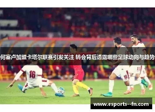 何塞卢加盟卡塔尔联赛引发关注 转会背后透露哪些足球动向与趋势 何塞卢加盟卡塔尔联赛引发关注 转会背后透露哪些足球动向与趋势