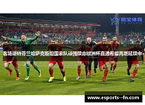 客场逆转芬兰哈萨克斯坦国家队顽强续命欧洲杯直通希望再燃延续中 客场逆转芬兰哈萨克斯坦国家队顽强续命欧洲杯直通希望再燃延续中