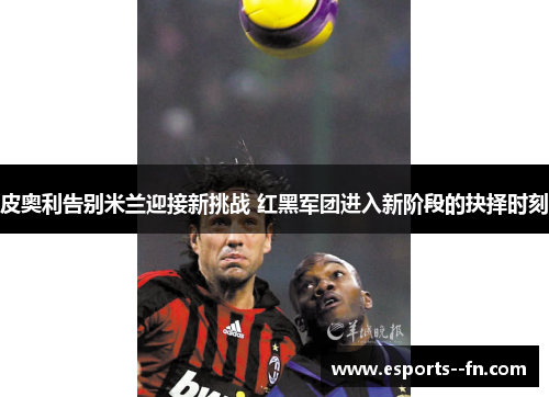 皮奥利告别米兰迎接新挑战 红黑军团进入新阶段的抉择时刻 皮奥利告别米兰迎接新挑战 红黑军团进入新阶段的抉择时刻