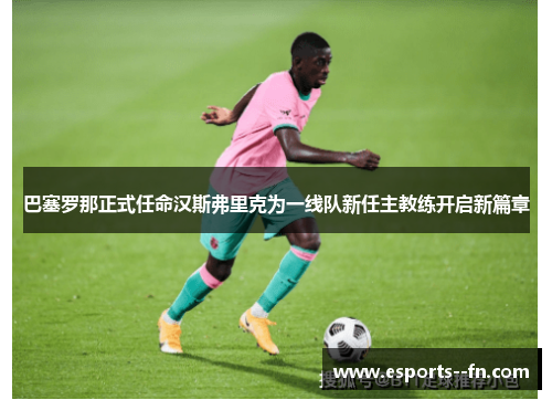 巴塞罗那正式任命汉斯弗里克为一线队新任主教练开启新篇章 巴塞罗那正式任命汉斯弗里克为一线队新任主教练开启新篇章